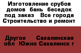 Изготовление срубов домов, бань, беседок под заказ - Все города Строительство и ремонт » Другое   . Сахалинская обл.,Южно-Сахалинск г.